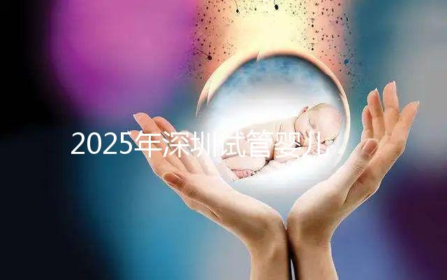 2025年深圳試管嬰兒三代手術費用全公開，官方價格明細表曝光！